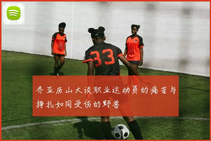 乔亚历山大谈职业运动员的痛苦与挣扎如同受伤的野兽