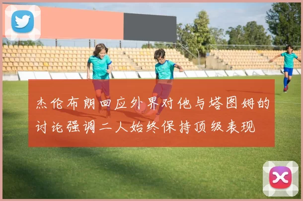 杰伦布朗回应外界对他与塔图姆的讨论强调二人始终保持顶级表现