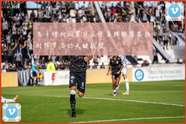 洛卡特利因累计五张黄牌缺席客场对阵罗马的关键战役