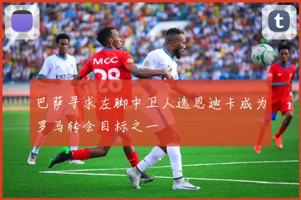巴萨寻求左脚中卫人选恩迪卡成为罗马转会目标之一