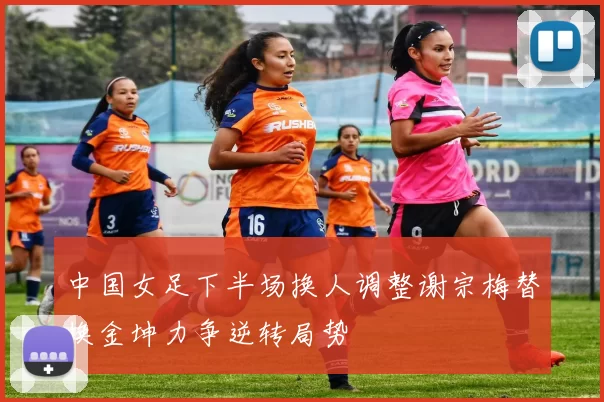 中国女足下半场换人调整谢宗梅替换金坤力争逆转局势