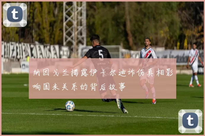 纳因戈兰揭露伊卡尔迪诈伤真相影响国米关系的背后故事