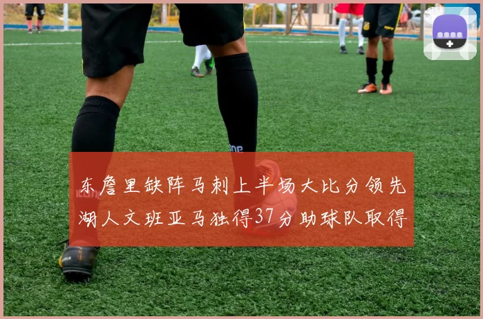 东詹里缺阵马刺上半场大比分领先湖人文班亚马独得37分助球队取得优势