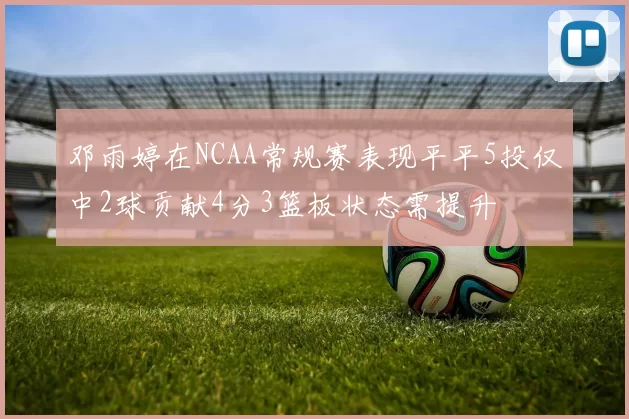邓雨婷在NCAA常规赛表现平平5投仅中2球贡献4分3篮板状态需提升