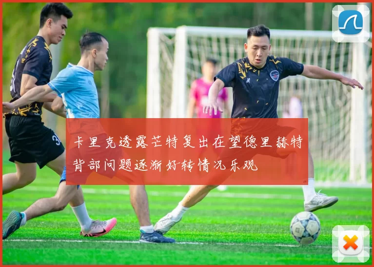 卡里克透露芒特复出在望德里赫特背部问题逐渐好转情况乐观