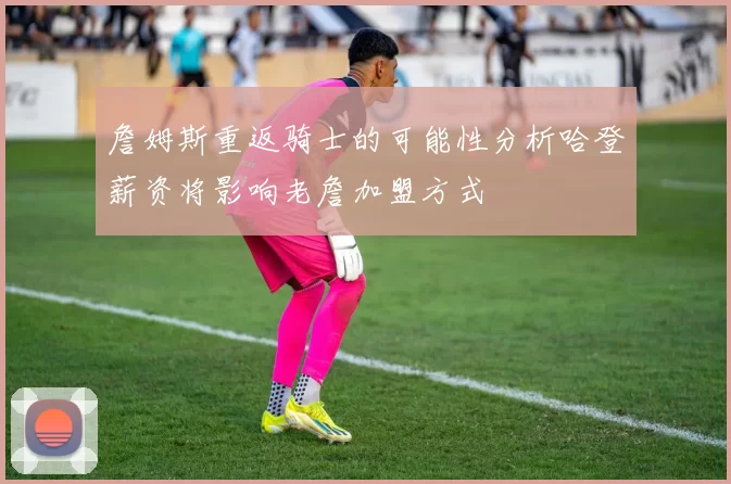 詹姆斯重返骑士的可能性分析哈登薪资将影响老詹加盟方式