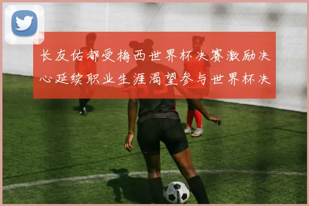 长友佑都受梅西世界杯决赛激励决心延续职业生涯渴望参与世界杯决赛