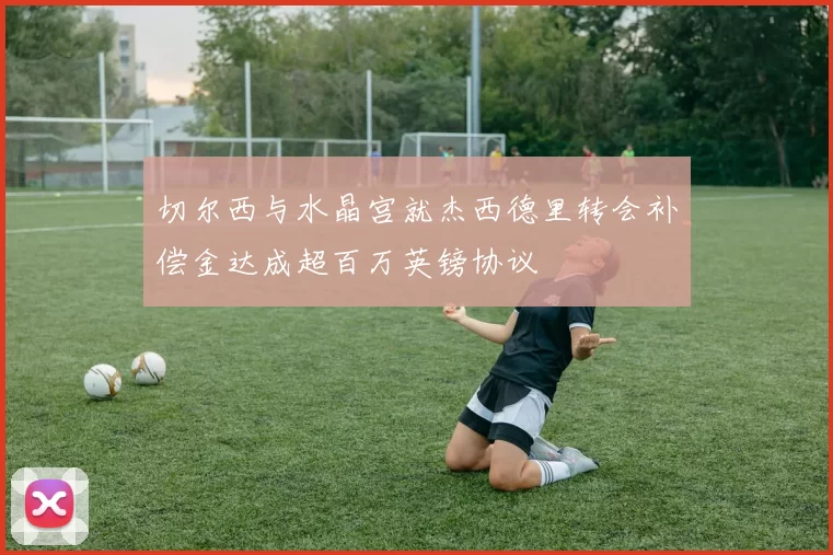 切尔西与水晶宫就杰西德里转会补偿金达成超百万英镑协议
