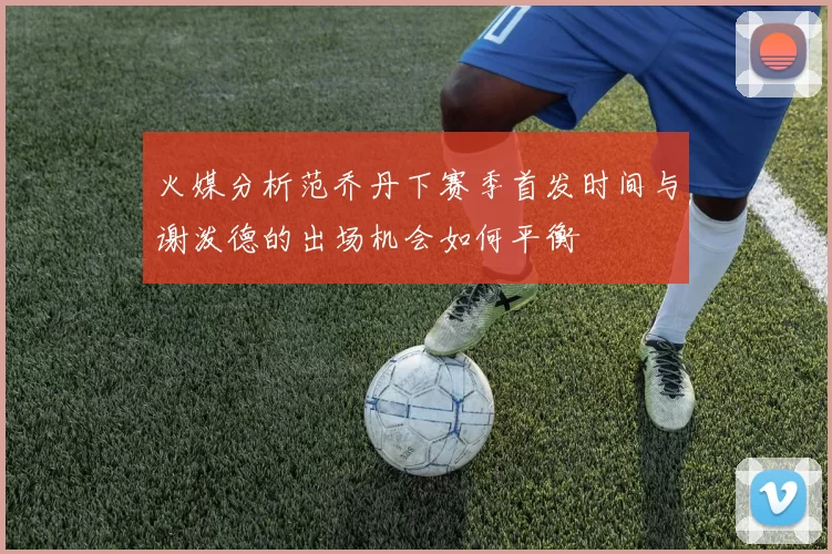 火媒分析范乔丹下赛季首发时间与谢泼德的出场机会如何平衡