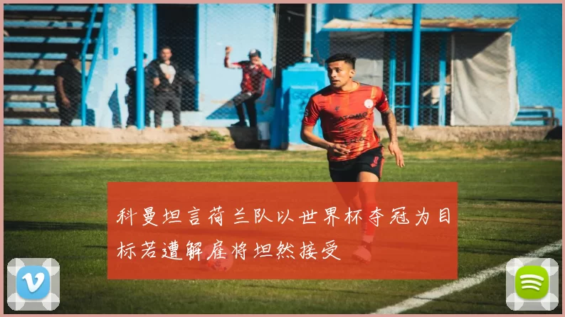 科曼坦言荷兰队以世界杯夺冠为目标若遭解雇将坦然接受