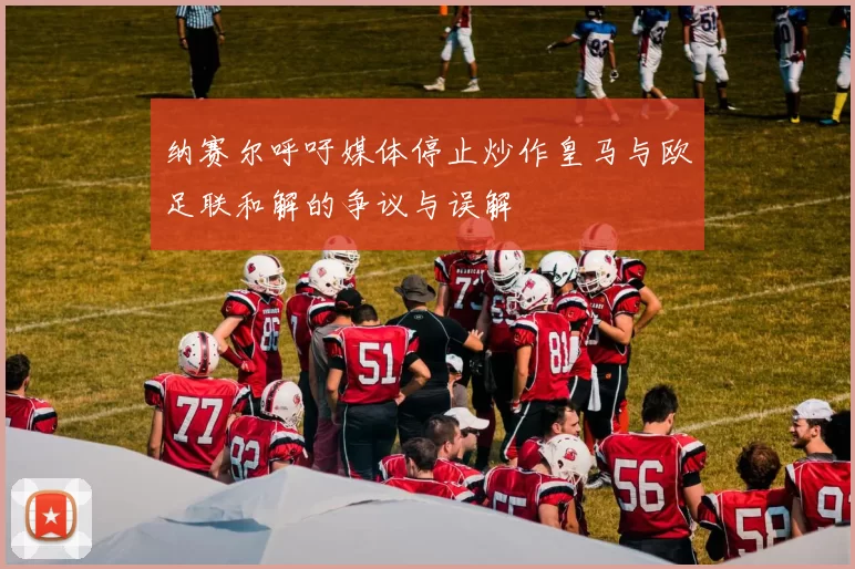 纳赛尔呼吁媒体停止炒作皇马与欧足联和解的争议与误解
