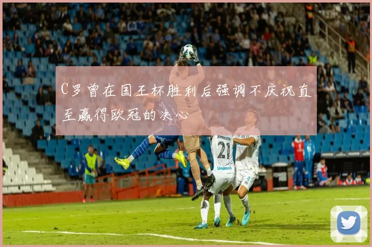 C罗曾在国王杯胜利后强调不庆祝直至赢得欧冠的决心