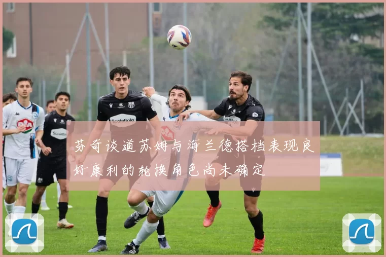芬奇谈道苏姆与海兰德搭档表现良好康利的轮换角色尚未确定