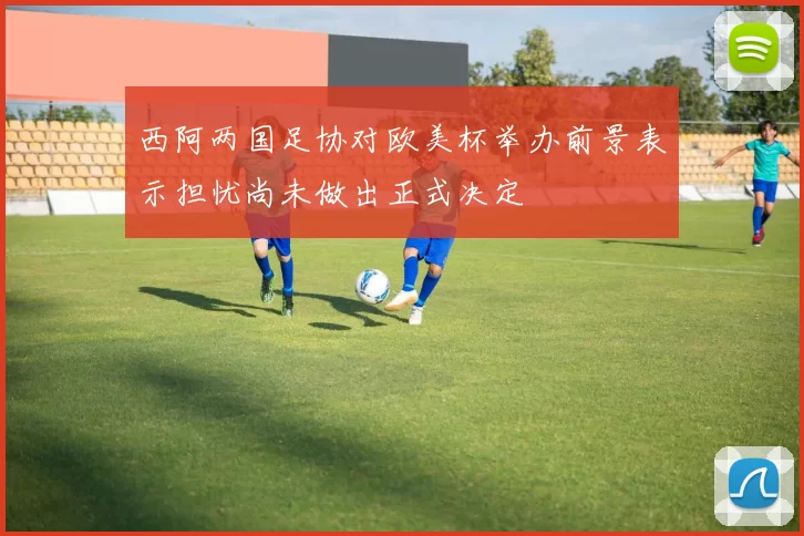 西阿两国足协对欧美杯举办前景表示担忧尚未做出正式决定
