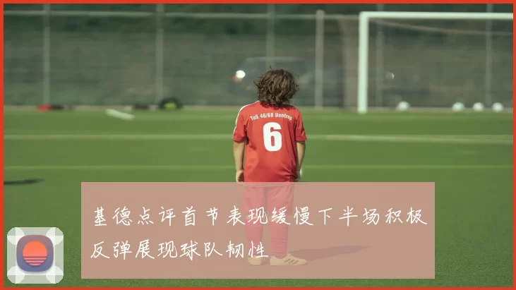 基德点评首节表现缓慢下半场积极反弹展现球队韧性