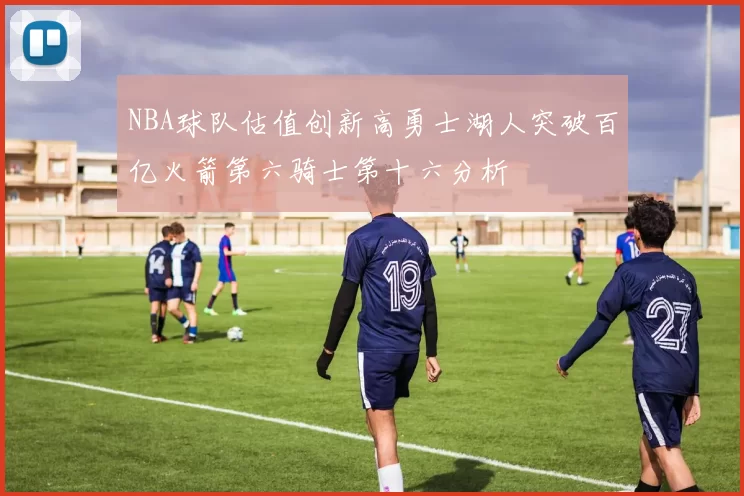 NBA球队估值创新高勇士湖人突破百亿火箭第六骑士第十六分析