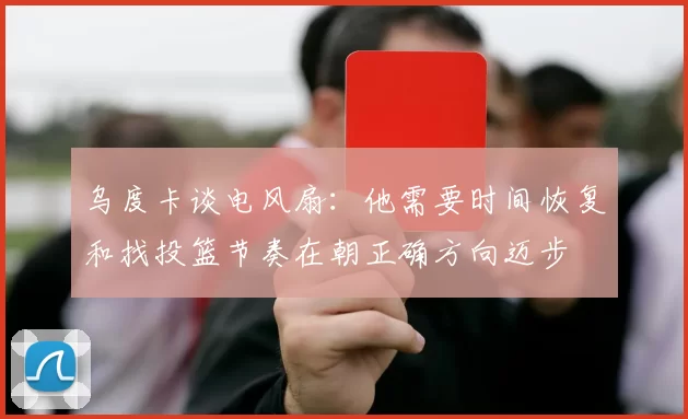 乌度卡谈电风扇：他需要时间恢复和找投篮节奏在朝正确方向迈步