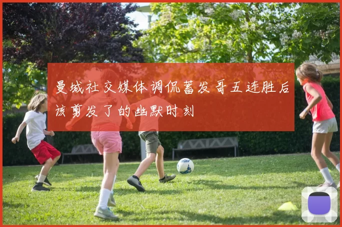 曼城社交媒体调侃蓄发哥五连胜后该剪发了的幽默时刻