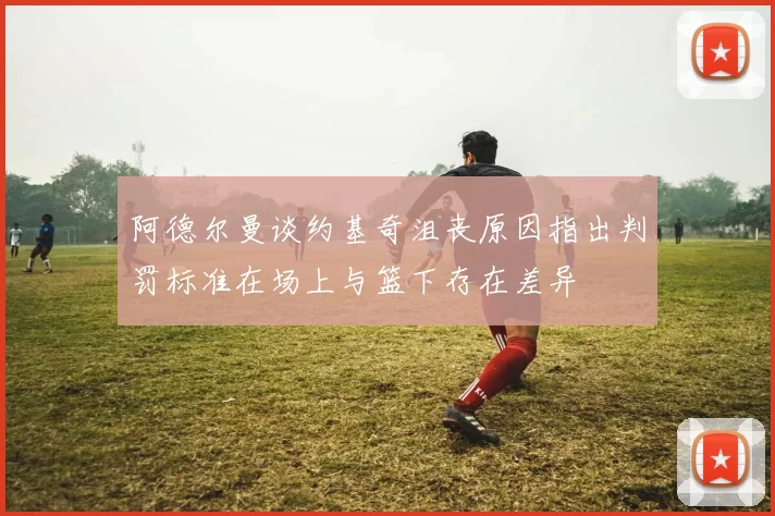 阿德尔曼谈约基奇沮丧原因指出判罚标准在场上与篮下存在差异