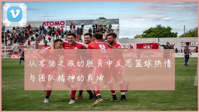 从客场之旅的胜负中反思篮球热情与团队精神的真谛