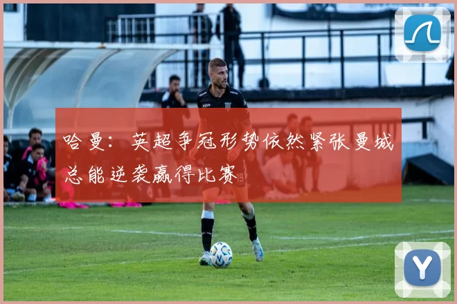 哈曼：英超争冠形势依然紧张曼城总能逆袭赢得比赛