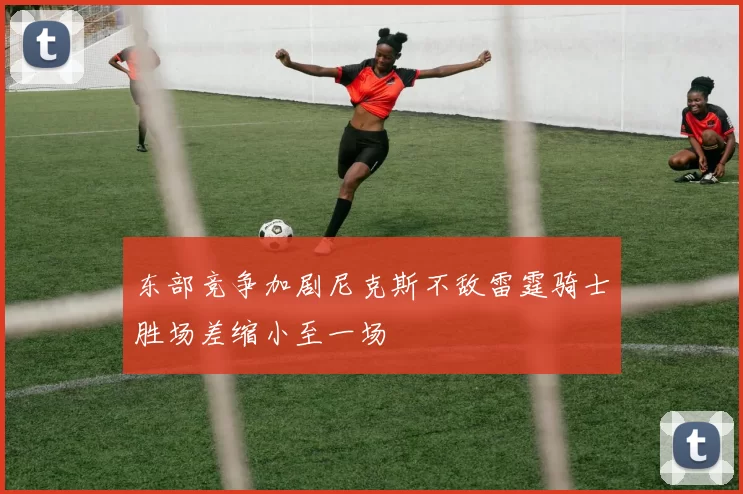 东部竞争加剧尼克斯不敌雷霆骑士胜场差缩小至一场