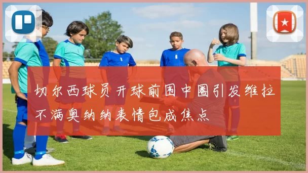 切尔西球员开球前围中圈引发维拉不满奥纳纳表情包成焦点